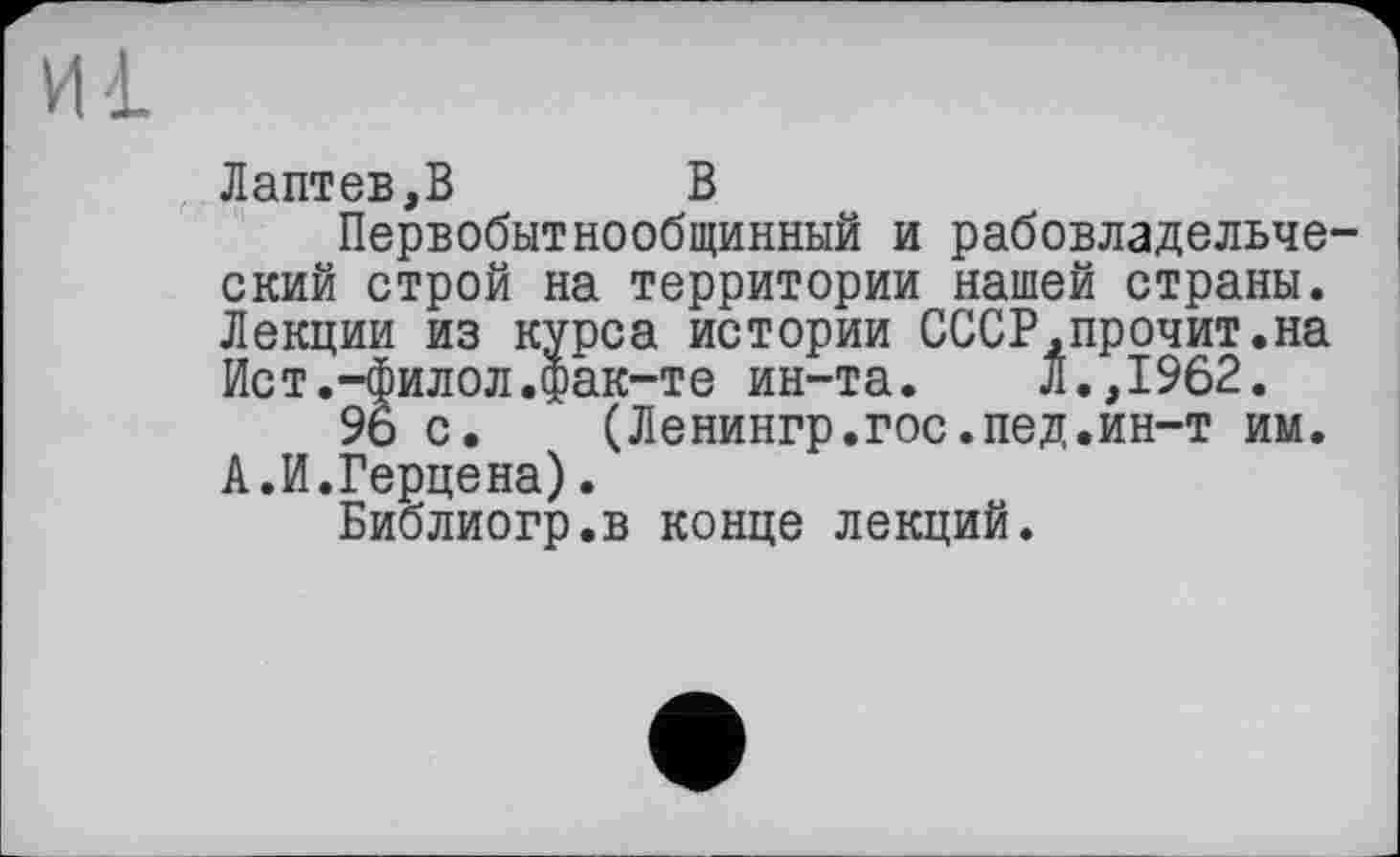 ﻿Лаптев,В	В
Первобытнообщинный и рабовладельческий строй на территории нашей страны. Лекции из курса истории СССР,прочит.на Ист.-филол.фак-те ин-та.	Л.,1962.
96 с. (Ленингр.гос.пед.ин-т им. А.И.Герцена).
Библиогр.в конце лекций.